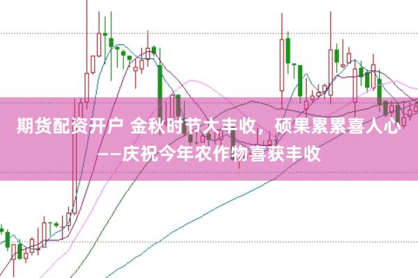期货配资开户 金秋时节大丰收，硕果累累喜人心——庆祝今年农作物喜获丰收