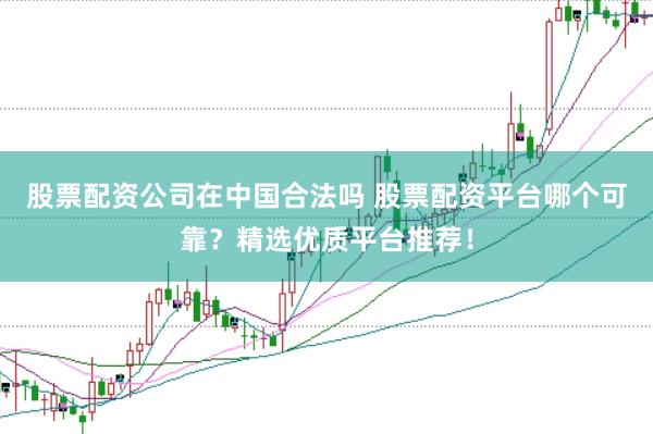 股票配资公司在中国合法吗 股票配资平台哪个可靠？精选优质平台推荐！