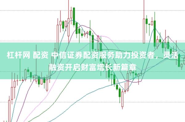 杠杆网 配资 中信证券配资服务助力投资者，灵活融资开启财富增长新篇章