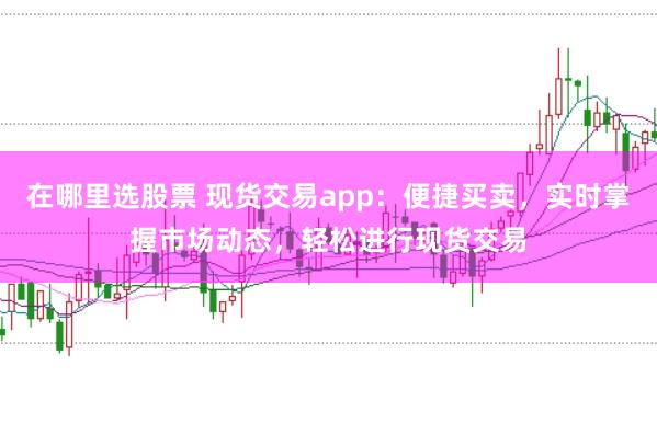 在哪里选股票 现货交易app：便捷买卖，实时掌握市场动态，轻松进行现货交易