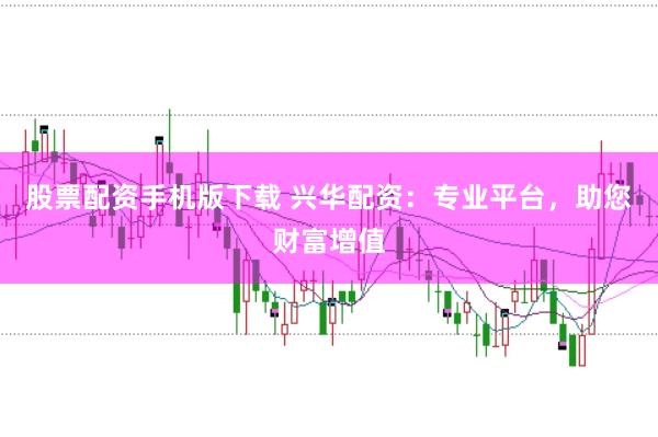 股票配资手机版下载 兴华配资：专业平台，助您财富增值