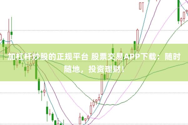 加杠杆炒股的正规平台 股票交易APP下载：随时随地，投资理财！