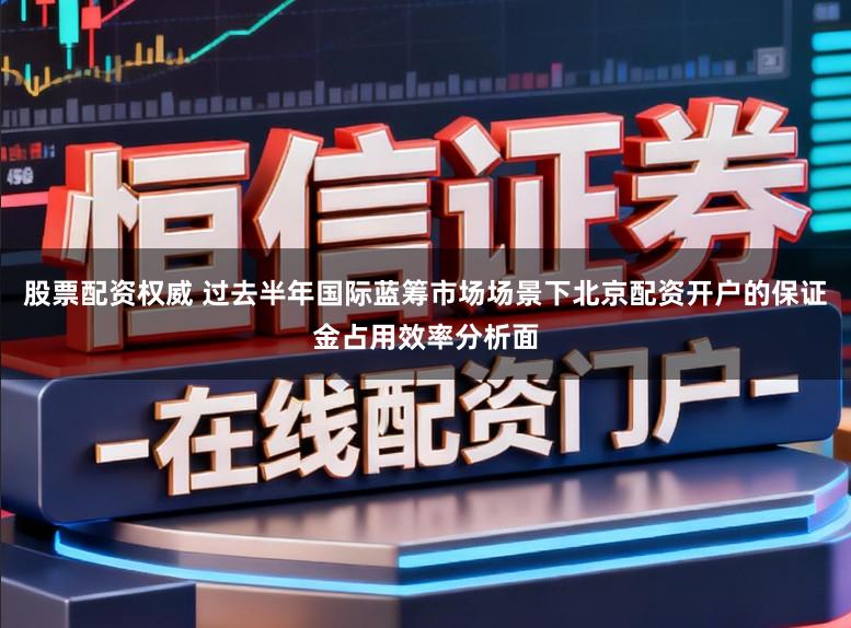 股票配资权威 过去半年国际蓝筹市场场景下北京配资开户的保证金占用效率分析面