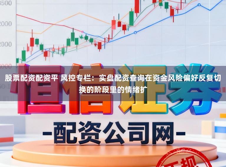 股票配资配资平 风控专栏：实盘配资查询在资金风险偏好反复切换的阶段里的情绪扩