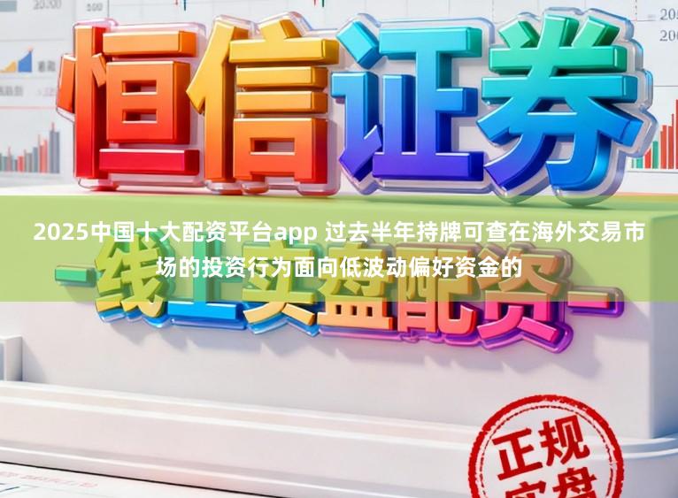 2025中国十大配资平台app 过去半年持牌可查在海外交易市场的投资行为面向低波动偏好资金的