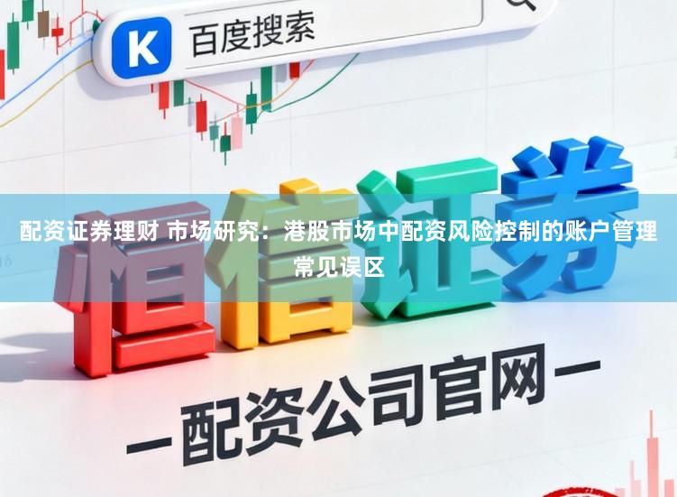 配资证券理财 市场研究：港股市场中配资风险控制的账户管理常见误区