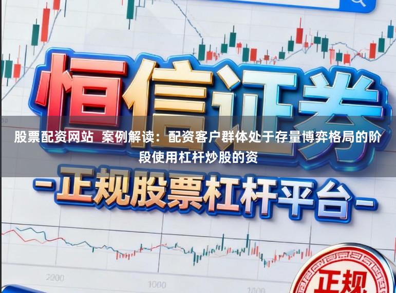 股票配资网站  案例解读：配资客户群体处于存量博弈格局的阶段使用杠杆炒股的资