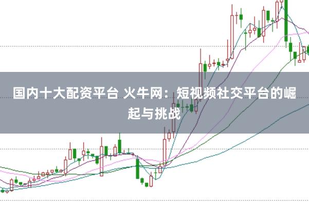 国内十大配资平台 火牛网：短视频社交平台的崛起与挑战