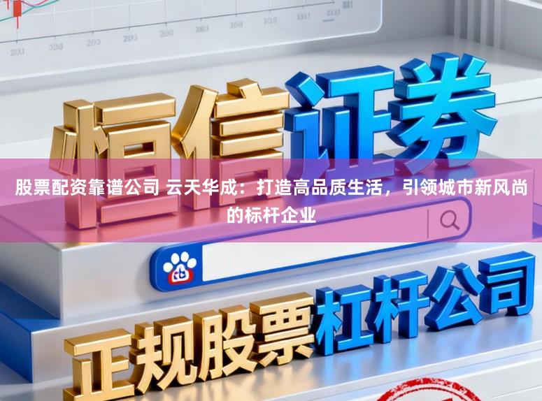 股票配资靠谱公司 云天华成：打造高品质生活，引领城市新风尚的标杆企业