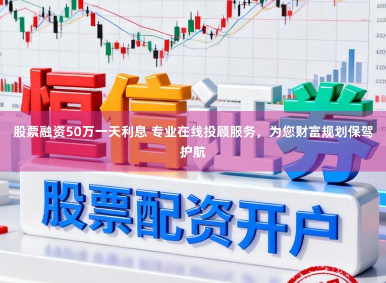 股票融资50万一天利息 专业在线投顾服务，为您财富规划保驾护航