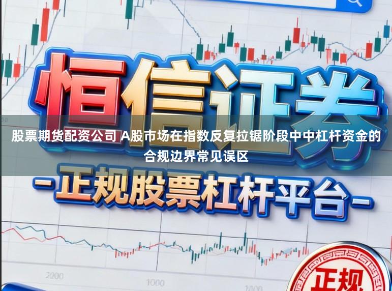 股票期货配资公司 A股市场在指数反复拉锯阶段中中杠杆资金的合规边界常见误区