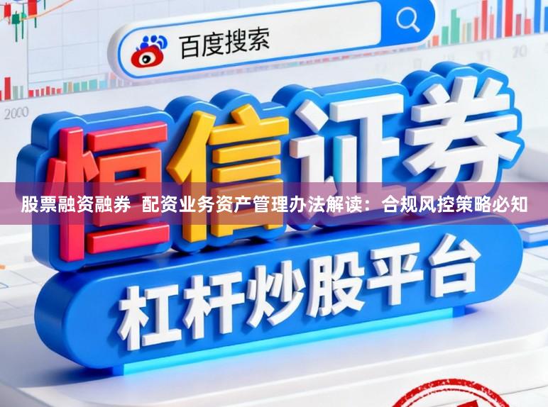 股票融资融券  配资业务资产管理办法解读：合规风控策略必知