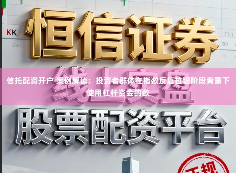 信托配资开户 案例解读：投资者群体在指数反复拉锯阶段背景下使用杠杆资金的数