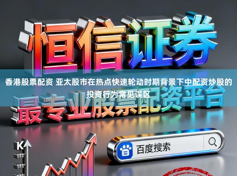 香港股票配资 亚太股市在热点快速轮动时期背景下中配资炒股的投资行为常见误区